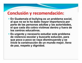 En Guatemala el bullying es un problema social,
al que no se le ha dado mayor importancia por
parte de las personas adultas y las autoridades,
el que cada día cobra victimas dentro y fuera de
los centros educativos.
Es urgente y necesario estudiar este problema
de violencia escolar y buscarle solución, para
que poco a poco se vaya disminuyendo y se
inicie la construcción de un mundo mejor, lleno
de paz, respeto y dignidad.
 