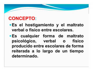 CONCEPTOCONCEPTO:
Es el hostigamiento y el maltrato
verbal o físico entre escolares.
Es cualquier forma de maltrato
psicológico, verbal o físico
producido entre escolares de forma
reiterada a lo largo de un tiempo
determinado.
 