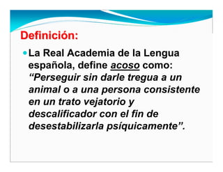 DefiniciDefinicióón:n:
La Real Academia de la Lengua
española, define acoso como:
“Perseguir sin darle tregua a un
animal o a una persona consistente
en un trato vejatorio y
descalificador con el fin de
desestabilizarla psíquicamente”.
 
