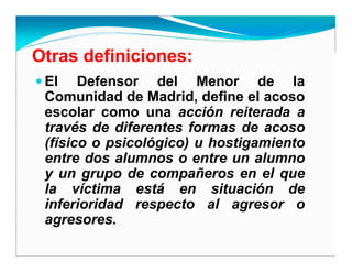 Otras definiciones:
El Defensor del Menor de la
Comunidad de Madrid, define el acoso
escolar como una acción reiterada a
través de diferentes formas de acoso
(físico o psicológico) u hostigamiento
entre dos alumnos o entre un alumno
y un grupo de compañeros en el que
la víctima está en situación de
inferioridad respecto al agresor o
agresores.
 