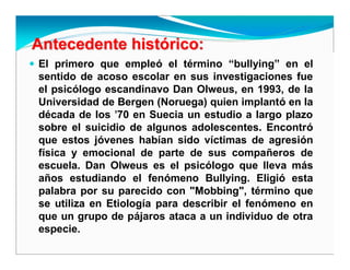 Antecedente histAntecedente históórico:rico:
El primero que empleó el término “bullying” en el
sentido de acoso escolar en sus investigaciones fue
el psicólogo escandinavo Dan Olweus, en 1993, de la
Universidad de Bergen (Noruega) quien implantó en la
década de los '70 en Suecia un estudio a largo plazo
sobre el suicidio de algunos adolescentes. Encontró
que estos jóvenes habían sido víctimas de agresión
física y emocional de parte de sus compañeros de
escuela. Dan Olweus es el psicólogo que lleva más
años estudiando el fenómeno Bullying. Eligió esta
palabra por su parecido con "Mobbing", término que
se utiliza en Etiología para describir el fenómeno en
que un grupo de pájaros ataca a un individuo de otra
especie.
 