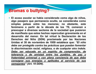 Bromas oBromas o bullyingbullying??
El acoso escolar se había considerado como algo de niños,
algo pasajero que permanecía oculto, se consideraba como
simples peleas entre los menores; no obstante, este
fenómeno a partir de la década de los '70, comenzó a
preocupar a diversos sectores de la sociedad que pusieron
de manifiesto que estos hechos repercutían gravemente en el
desarrollo del menor. En tal virtud la Declaración de los
Derechos del Niño (DDN) proclamada por las Naciones
Unidas el 30 de noviembre de 1959 establece que: “El niño
debe ser protegido contra las prácticas que puedan fomentar
la discriminación racial, religiosa, o de cualquier otra índole.
Debe ser educado en un espíritu de comprensión, de
tolerancia y de amistad entre los pueblos, de paz y
fraternidad universal y con plena conciencia de que debe
consagrar sus energías y aptitudes al servicio de sus
semejantes” (Art. 10 DDN).
 