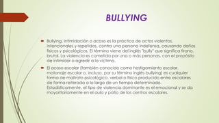 BULLYING
 Bullying, intimidación o acoso es la práctica de actos violentos,
intencionales y repetidos, contra una persona indefensa, causando daños
físicos y psicológicos. El término viene del inglés "bully" que significa tirano,
brutal. La violencia es cometida por una o más personas, con el propósito
de intimidar o agredir a la víctima.
 El acoso escolar (también conocido como hostigamiento escolar,
matonaje escolar o, incluso, por su término inglés bullying) es cualquier
forma de maltrato psicológico, verbal o físico producido entre escolares
de forma reiterada a lo largo de un tiempo determinado.
Estadísticamente, el tipo de violencia dominante es el emocional y se da
mayoritariamente en el aula y patio de los centros escolares.
 