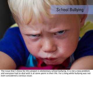 School Bullying




The issue that I chose for this project is elementary school bullying. It is not a new problem
and everyone had to deal with it at some point in their life. For a long while bullying was not
even considered a serious issue.
 