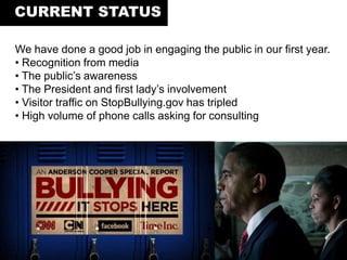 We have done a good job in engaging the public in our first year.
• Recognition from media
• The public’s awareness
• The President and first lady’s involvement
• Visitor traffic on StopBullying.gov has tripled
• High volume of phone calls asking for consulting
CURRENT STATUS
 