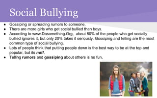 Social Bullying
● Gossiping or spreading rumors to someone.
● There are more girls who get social bullied than boys.
● According to www.Dosomething.Org, about 80% of the people who get socially
bullied ignores it, but only 20% takes it seriously. Gossiping and telling are the most
common type of social bullying.
● Lots of people think that putting people down is the best way to be at the top and
popular, but its not!.
● Telling rumors and gossiping about others is no fun.
 