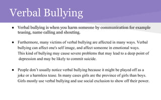 Verbal Bullying
● Verbal bullying is when you harm someone by communication for example
teasing, name calling and shouting.
● Furthermore, many victims of verbal bullying are affected in many ways. Verbal
bullying can affect one's self image, and affect someone in emotional ways.
This kind of bullying may cause severe problems that may lead to a deep point of
depression and may be likely to commit suicide.
● People don’t usually notice verbal bullying because it might be played off as a
joke or a harmless tease. In many cases girls are the province of girls than boys.
Girls mostly use verbal bullying and use social exclusion to show off their power.
 