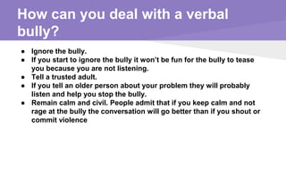 How can you deal with a verbal
bully?
● Ignore the bully.
● If you start to ignore the bully it won’t be fun for the bully to tease
you because you are not listening.
● Tell a trusted adult.
● If you tell an older person about your problem they will probably
listen and help you stop the bully.
● Remain calm and civil. People admit that if you keep calm and not
rage at the bully the conversation will go better than if you shout or
commit violence
 