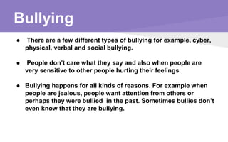 Bullying
● There are a few different types of bullying for example, cyber,
physical, verbal and social bullying.
● People don’t care what they say and also when people are
very sensitive to other people hurting their feelings.
● Bullying happens for all kinds of reasons. For example when
people are jealous, people want attention from others or
perhaps they were bullied in the past. Sometimes bullies don’t
even know that they are bullying.
 