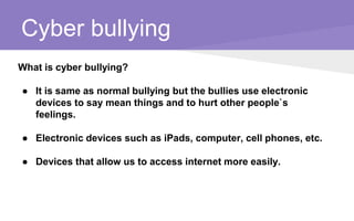Cyber bullying
What is cyber bullying?
● It is same as normal bullying but the bullies use electronic
devices to say mean things and to hurt other people`s
feelings.
● Electronic devices such as iPads, computer, cell phones, etc.
● Devices that allow us to access internet more easily.
 