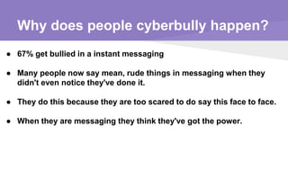 Why does people cyberbully happen?
● 67% get bullied in a instant messaging
● Many people now say mean, rude things in messaging when they
didn't even notice they've done it.
● They do this because they are too scared to do say this face to face.
● When they are messaging they think they've got the power.
 