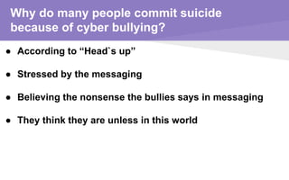 Why do many people commit suicide
because of cyber bullying?
● According to “Head`s up”
● Stressed by the messaging
● Believing the nonsense the bullies says in messaging
● They think they are unless in this world
 