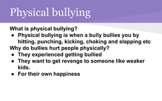 Physical bullying
What is physical bullying?
● Physical bullying is when a bully bullies you by
hitting, punching, kicking, choking and slapping etc
Why do bullies hurt people physically?
● They experienced getting bullied
● They want to get revenge to someone like weaker
kids.
● For their own happiness
 