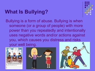 What Is Bullying?
Bullying is a form of abuse. Bullying is when
someone (or a group of people) with more
power than you repeatedly and intentionally
uses negative words and/or actions against
you, which causes you distress and risks
your well being.
 
