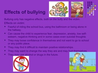Effects of bullying
Bullying only has negative effects, both on the bully and the victim.
Effects on victim:
 Fearful of riding the school bus, using the bathroom or being alone in
the hallway.
 Can cause the child to experience fear, depression, anxiety, low self-
esteem, negative thinking and in some cases even suicidal thoughts.
 They may loose confidence in themselves and not want to go to school
or any public place.
 They may find it difficult to maintain positive relationships.
 They may want to change the way they are and may hurt themselves.
 They may use alcohol or drugs in the future.
 