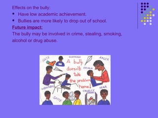 Effects on the bully:
 Have low academic achievement.
 Bullies are more likely to drop out of school.
Future impact:
The bully may be involved in crime, stealing, smoking,
alcohol or drug abuse.
 