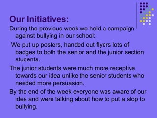 Our Initiatives:
During the previous week we held a campaign
against bullying in our school:
We put up posters, handed out flyers lots of
badges to both the senior and the junior section
students.
The junior students were much more receptive
towards our idea unlike the senior students who
needed more persuasion.
By the end of the week everyone was aware of our
idea and were talking about how to put a stop to
bullying.
 