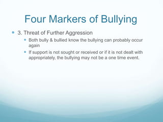 Four Markers of Bullying	3. Threat of Further AggressionBoth bully & bullied know the bullying can probably occur againIf support is not sought or received or if it is not dealt with appropriately, the bullying may not be a one time event.