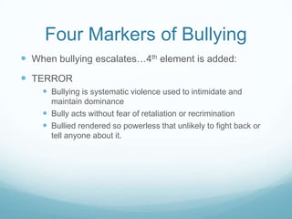 Four Markers of BullyingWhen bullying escalates…4th element is added:TERRORBullying is systematic violence used to intimidate and maintain dominanceBully acts without fear of retaliation or recriminationBullied rendered so powerless that unlikely to fight back or tell anyone about it.