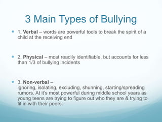 3 Main Types of Bullying1. Verbal – words are powerful tools to break the spirit of a child at the receiving end2. Physical – most readily identifiable, but accounts for less than 1/3 of bullying incidents3. Non-verbal – ignoring, isolating, excluding, shunning, starting/spreading rumors. At it’s most powerful during middle school years as young teens are trying to figure out who they are & trying to fit in with their peers.