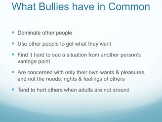 What Bullies have in Common	Dominate other peopleUse other people to get what they wantFind it hard to see a situation from another person’s vantage pointAre concerned with only their own wants & pleasures, and not the needs, rights & feelings of othersTend to hurt others when adults are not around