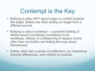 Contempt is the KeyBullying is often NOT about anger or conflict towards the target. Bullies are often acting out anger from a different sourceBullying is about contempt – a powerful feeling of dislike toward somebody considered to be worthless, inferior, or undeserving of respect (more often than not bullies are feeling this way about themselves).Bullies often feel a sense of entitlement, an intolerance towards differences, and a liberty to exclude.