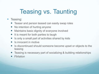 Teasing vs. Taunting	Teasing:Teaser and person teased can easily swap rolesNo intention of hurting anyoneMaintains basic dignity of everyone involvedIt is meant for both parties to laughIs only a small part of activities shared by kidsIs innocent in motiveIs discontinued should someone become upset or objects to the teasingTeasing is necessary part of socializing & building relationshipsFlirtation