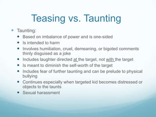 Teasing vs. Taunting	Taunting:Based on imbalance of power and is one-sidedIs intended to harmInvolves humiliation, cruel, demeaning, or bigoted comments thinly disguised as a jokeIncludes laughter directed at the target, not with the targetIs meant to diminish the self-worth of the targetIncludes fear of further taunting and can be prelude to physical bullyingContinues especially when targeted kid becomes distressed or objects to the tauntsSexual harassment
