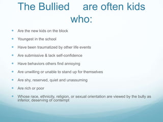 The Bullied	are often kids who:Are the new kids on the blockYoungest in the schoolHave been traumatized by other life eventsAre submissive & lack self-confidenceHave behaviors others find annoyingAre unwilling or unable to stand up for themselvesAre shy, reserved, quiet and unassumingAre rich or poorWhose race, ethnicity, religion, or sexual orientation are viewed by the bully as inferior, deserving of contempt