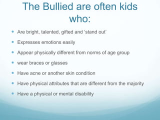 The Bullied are often kids who:Are bright, talented, gifted and ‘stand out’Expresses emotions easilyAppear physically different from norms of age groupwear braces or glassesHave acne or another skin conditionHave physical attributes that are different from the majorityHave a physical or mental disability