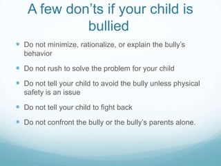 A few don’ts if your child is bullied	Do not minimize, rationalize, or explain the bully’s behaviorDo not rush to solve the problem for your childDo not tell your child to avoid the bully unless physical safety is an issueDo not tell your child to fight backDo not confront the bully or the bully’s parents alone.