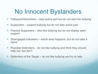 No Innocent Bystanders	Followers/Henchmen – take active part but do not start the bullyingSupporters – support bullying but do not take active partPassive Supporters – who like bullying but do not display open supportDisengaged onlookers – watch what happens, but do not take a standPossible Defenders – do not like bullying and think they should help out, but don’tDefenders of the Target – do not like bullying and try to help