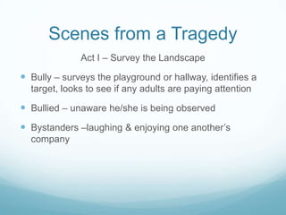 Scenes from a TragedyAct I – Survey the LandscapeBully – surveys the playground or hallway, identifies a target, looks to see if any adults are paying attentionBullied – unaware he/she is being observedBystanders –laughing & enjoying one another’s company