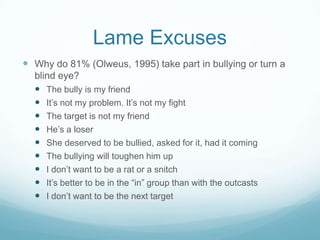 Lame ExcusesWhy do 81% (Olweus, 1995) take part in bullying or turn a blind eye?The bully is my friendIt’s not my problem. It’s not my fightThe target is not my friendHe’s a loserShe deserved to be bullied, asked for it, had it comingThe bullying will toughen him upI don’t want to be a rat or a snitchIt’s better to be in the “in” group than with the outcastsI don’t want to be the next target