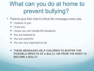 What can you do at home to prevent bullying?	Parents give their kids 6 critical life messages every dayI believe in youI trust youI know you can handle life situationsYou are listened toYou are cared forYou are very important to meTHESE MESSAGES HELP CHILDREN TO BUFFER THE POSSIBLE IMPACTS OF A BULLY, OR FROM THE NEED TO BECOME A BULLY!