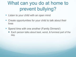 What can you do at home to prevent bullying?Listen to your child with an open mindCreate opportunities for your child to talk about their livesSpend time with one another (Family Dinners!)Each person talks about best, worst, & funniest part of the day.