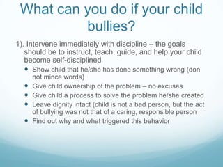 What can you do if your child bullies?1). Intervene immediately with discipline – the goals should be to instruct, teach, guide, and help your child become self-disciplinedShow child that he/she has done something wrong (don not mince words)Give child ownership of the problem – no excusesGive child a process to solve the problem he/she createdLeave dignity intact (child is not a bad person, but the act of bullying was not that of a caring, responsible personFind out why and what triggered this behavior