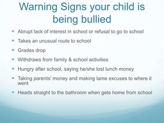 Warning Signs your child is being bulliedAbrupt lack of interest in school or refusal to go to schoolTakes an unusual route to schoolGrades dropWithdraws from family & school activitiesHungry after school, saying he/she lost lunch moneyTaking parents’ money and making lame excuses to where it wentHeads straight to the bathroom when gets home from school