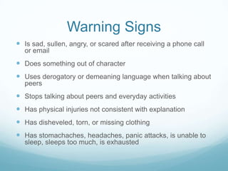 Warning SignsIs sad, sullen, angry, or scared after receiving a phone call or emailDoes something out of characterUses derogatory or demeaning language when talking about peersStops talking about peers and everyday activitiesHas physical injuries not consistent with explanationHas disheveled, torn, or missing clothingHas stomachaches, headaches, panic attacks, is unable to sleep, sleeps too much, is exhausted