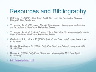Resources and BibliographyColoroso, B. (2002).  The Bully, the Bullied, and the Bystander. Toronto: HarperCollins Publishers.Thompson, M. (2002). Mom, They’re Teasing Me; Helping your child solve social problems. New York: Ballantine Books.Thompson, M. (2001). Best Friends, Worst Enemies; Understanding the social lives of children. New York: Ballantine Books.Garbarino, J. &  deLara, E. (2002). And Words Can Hurt Forever. New York: Free Press.Bonds, M. & Stoker, S. (2000). Bully Proofing Your School. Longmont, CO: Sopris West.Beane, A. (1999). Bully Free Classroom. Minneapolis, MN: Free Spirit Publishing.http://www.bullying.org/