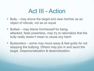 Act III - ActionBully – may shove the target and view him/her as an object of ridicule, not as an equalBullied – may blame him/herself for being attacked, feels powerless, may try to rationalize that the bully really doesn’t mean to cause any harmBystanders – some may move away & feel guilty for not stopping the bullying. Others may join in and taunt the target. Depersonalization & desensitization.