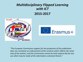 Multidisciplinary Flipped Learning
with ICT
2015-2017
"The European Commission support for the production of this publication
does not constitute an endorsement of the contents which reflects the views
only of the authors, and the Commission cannot be held responsi­ble for any
use which may be made of the information contained therein."
 