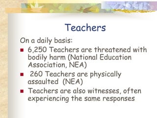 Teachers
On a daily basis:
 6,250 Teachers are threatened with
  bodily harm (National Education
  Association, NEA)
 260 Teachers are physically
  assaulted (NEA)
 Teachers are also witnesses, often
  experiencing the same responses
 