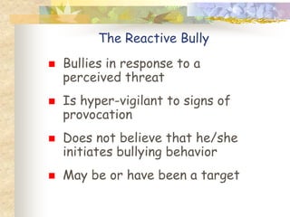 The Reactive Bully
   Bullies in response to a
    perceived threat
   Is hyper-vigilant to signs of
    provocation
   Does not believe that he/she
    initiates bullying behavior
   May be or have been a target
 