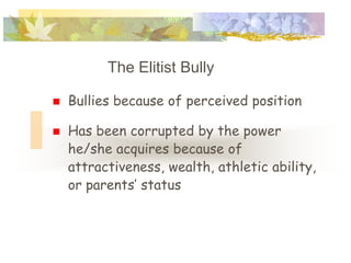 The Elitist Bully

   Bullies because of perceived position

   Has been corrupted by the power
    he/she acquires because of
    attractiveness, wealth, athletic ability,
    or parents’ status
 