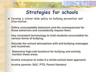 Strategies for schools
   Develop a school-wide policy on bullying prevention and
    intervention.

• Define unacceptable behaviors and the consequences for
  those behaviors and consistently impose them.
• Use consistent terminology to hold students accountable for
  various forms of bullying.
• Saturate the school atmosphere with anti-bullying messages
  and incentives.
• Determine high-risk locations for bullying and actively
  monitor these areas.

• Involve everyone to make it a whole-school team approach.
• Involve parents- SAC, PTO, Parent Handout
 