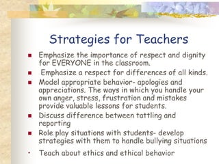 Strategies for Teachers
   Emphasize the importance of respect and dignity
    for EVERYONE in the classroom.
    Emphasize a respect for differences of all kinds.
   Model appropriate behavior- apologies and
    appreciations. The ways in which you handle your
    own anger, stress, frustration and mistakes
    provide valuable lessons for students.
   Discuss difference between tattling and
    reporting
   Role play situations with students- develop
    strategies with them to handle bullying situations
•   Teach about ethics and ethical behavior
 