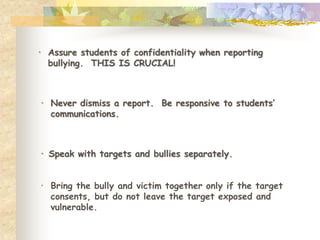 • Assure students of confidentiality when reporting
  bullying. THIS IS CRUCIAL!



• Never dismiss a report. Be responsive to students’
  communications.



• Speak with targets and bullies separately.


• Bring the bully and victim together only if the target
  consents, but do not leave the target exposed and
  vulnerable.
 