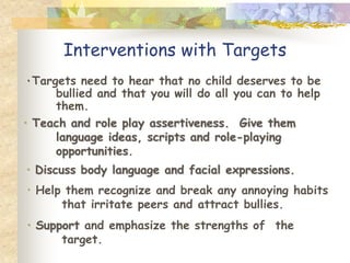 Interventions with Targets
٠Targets need to hear that no child deserves to be
     bullied and that you will do all you can to help
     them.
• Teach and role play assertiveness. Give them
     language ideas, scripts and role-playing
     opportunities.
• Discuss body language and facial expressions.
• Help them recognize and break any annoying habits
      that irritate peers and attract bullies.
• Support and emphasize the strengths of the
      target.
 