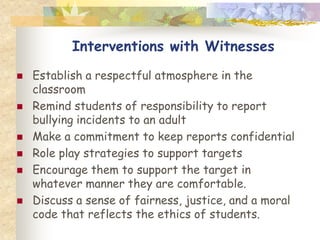 Interventions with Witnesses
   Establish a respectful atmosphere in the
    classroom
   Remind students of responsibility to report
    bullying incidents to an adult
   Make a commitment to keep reports confidential
   Role play strategies to support targets
   Encourage them to support the target in
    whatever manner they are comfortable.
   Discuss a sense of fairness, justice, and a moral
    code that reflects the ethics of students.
 